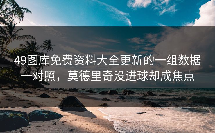 49图库免费资料大全更新的一组数据一对照，莫德里奇没进球却成焦点