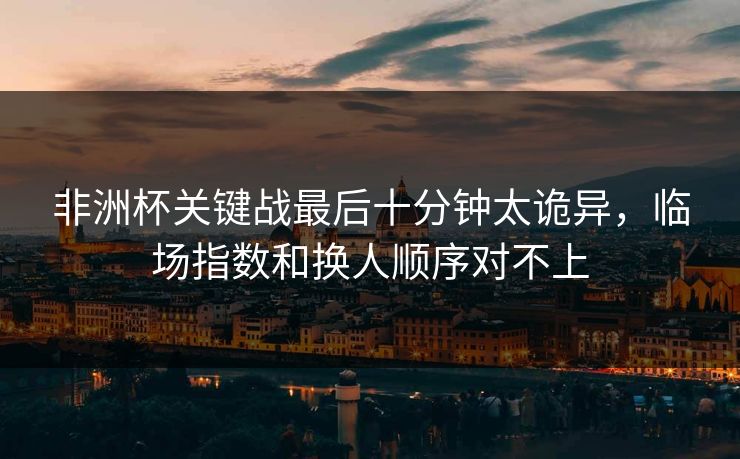 非洲杯关键战最后十分钟太诡异,临场指数和换人顺序对不上 非洲杯关键战最后十分钟太诡异,临场指数和换人顺序对不上