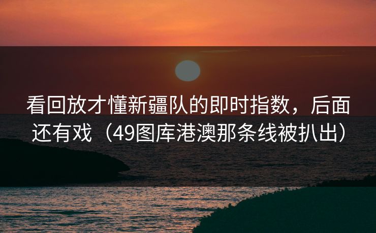 看回放才懂新疆队的即时指数，后面还有戏（49图库港澳那条线被扒出）