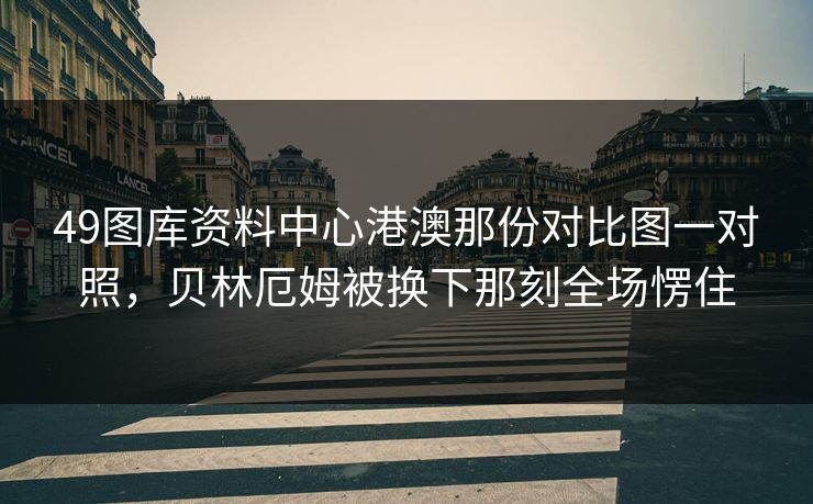 49图库资料中心港澳那份对比图一对照,贝林厄姆被换下那刻全场愣住 49图库资料中心港澳那份对比图一对照,贝林厄姆被换下那刻全场愣住