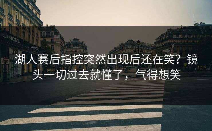 湖人赛后指控突然出现后还在笑？镜头一切过去就懂了，气得想笑