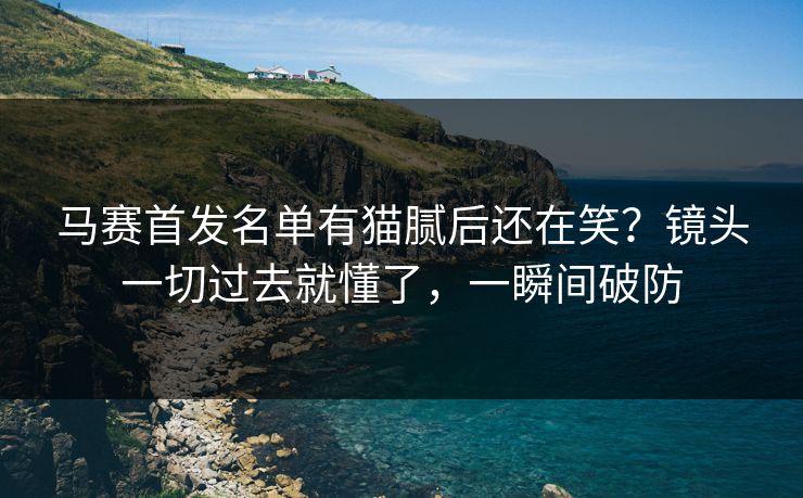 马赛首发名单有猫腻后还在笑？镜头一切过去就懂了，一瞬间破防