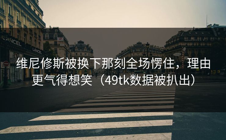 维尼修斯被换下那刻全场愣住，理由更气得想笑（49tk数据被扒出）