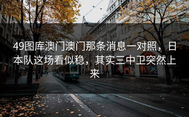 49图库澳门澳门那条消息一对照,日本队这场看似稳,其实三中卫突然上来 49图库澳门澳门那条消息一对照,日本队这场看似稳,其实三中卫突然上来