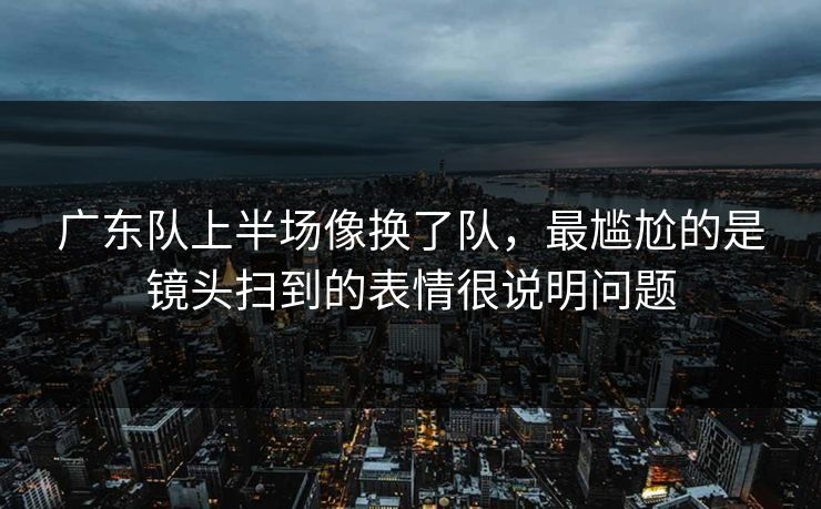 广东队上半场像换了队,最尴尬的是镜头扫到的表情很说明问题 广东队上半场像换了队,最尴尬的是镜头扫到的表情很说明问题