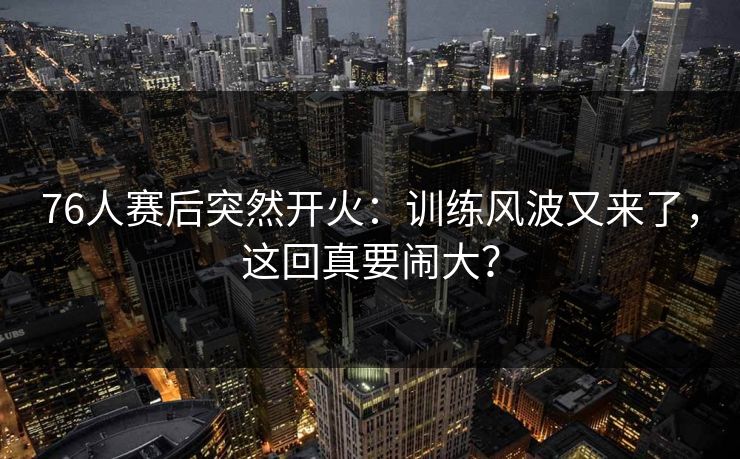 76人赛后突然开火:训练风波又来了,这回真要闹大? 76人赛后突然开火:训练风波又来了,这回真要闹大?