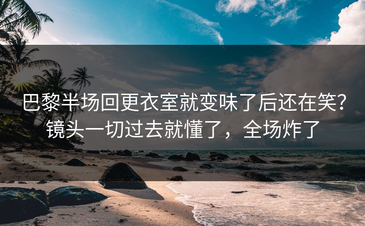 巴黎半场回更衣室就变味了后还在笑?镜头一切过去就懂了,全场炸了 巴黎半场回更衣室就变味了后还在笑?镜头一切过去就懂了,全场炸了